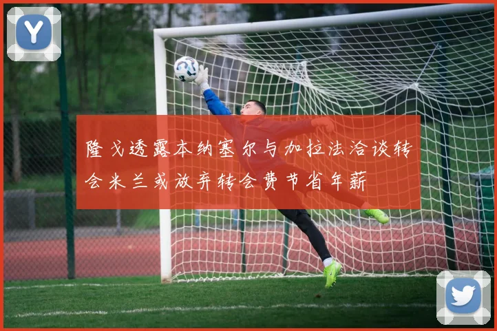 隆戈透露本纳塞尔与加拉法洽谈转会米兰或放弃转会费节省年薪