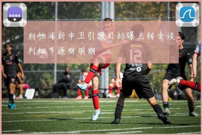 利物浦新中卫引援目标曝光转会谈判细节逐渐明朗