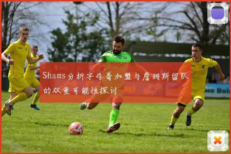 Shams分析字母哥加盟与詹姆斯留队的双重可能性探讨