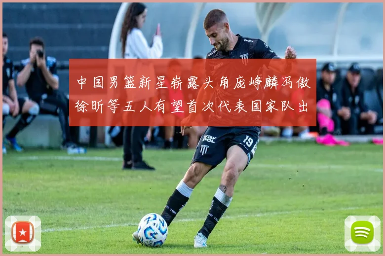 中国男篮新星崭露头角庞峥麟冯傲徐昕等五人有望首次代表国家队出战