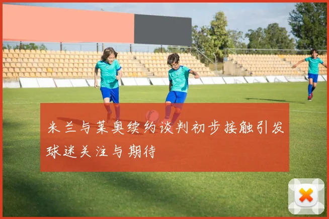 米兰与莱奥续约谈判初步接触引发球迷关注与期待