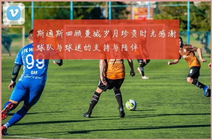 斯通斯回顾曼城岁月珍贵时光感谢球队与球迷的支持与陪伴