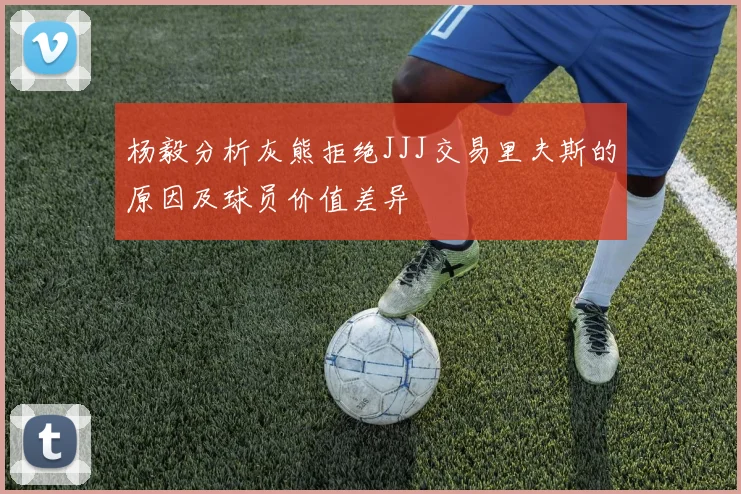 杨毅分析灰熊拒绝JJJ交易里夫斯的原因及球员价值差异
