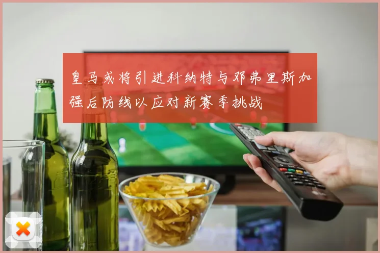 皇马或将引进科纳特与邓弗里斯加强后防线以应对新赛季挑战