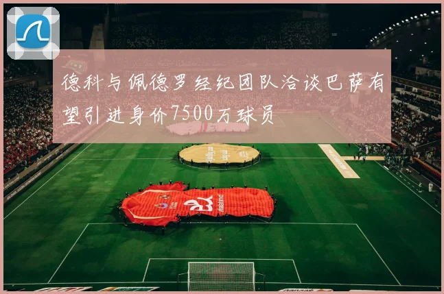 德科与佩德罗经纪团队洽谈巴萨有望引进身价7500万球员