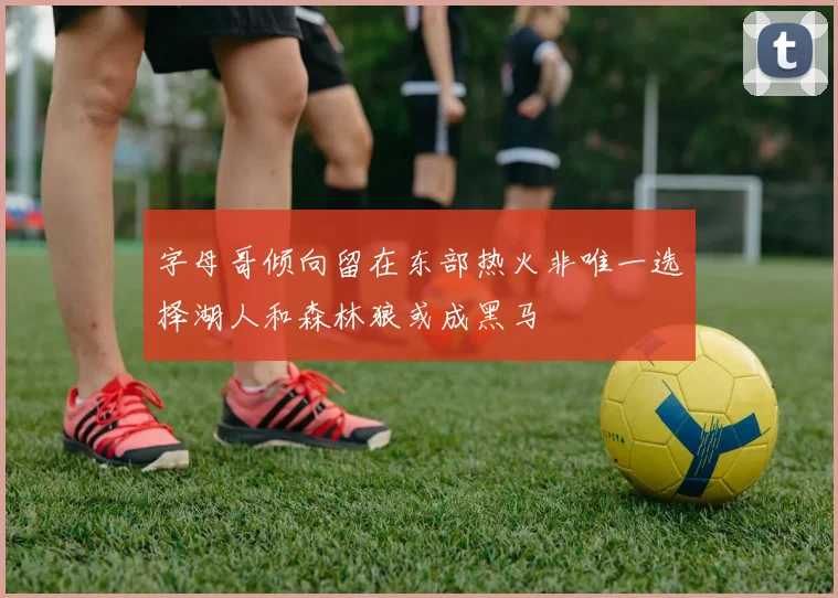 字母哥倾向留在东部热火非唯一选择湖人和森林狼或成黑马