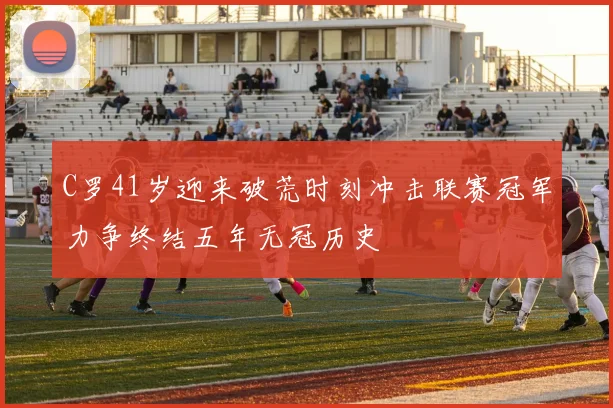 C罗41岁迎来破荒时刻冲击联赛冠军力争终结五年无冠历史