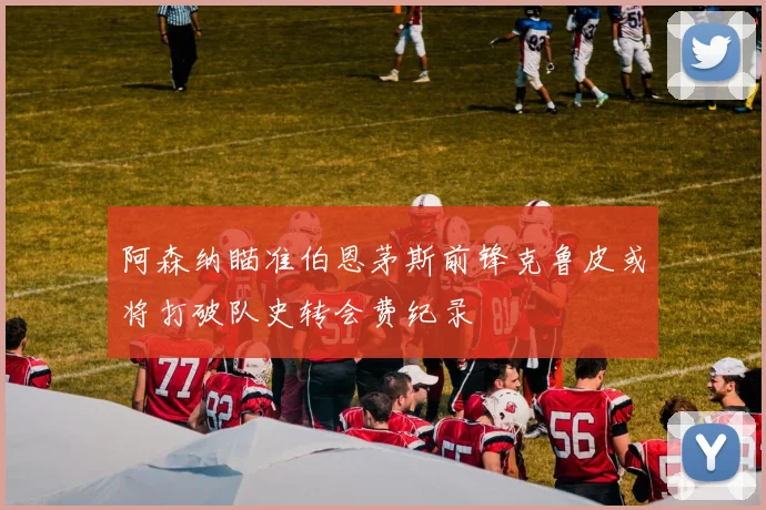 阿森纳瞄准伯恩茅斯前锋克鲁皮或将打破队史转会费纪录