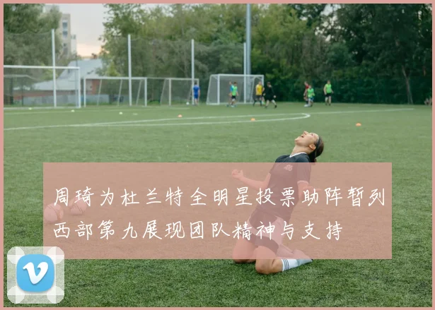 周琦为杜兰特全明星投票助阵暂列西部第九展现团队精神与支持