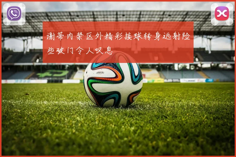 谢蒂内禁区外精彩接球转身远射险些破门令人叹息