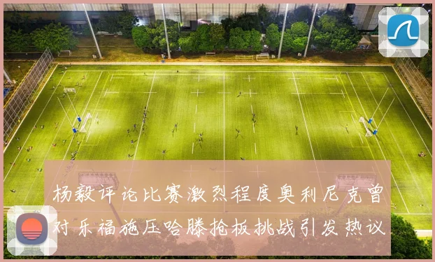 杨毅评论比赛激烈程度奥利尼克曾对乐福施压哈滕抢板挑战引发热议