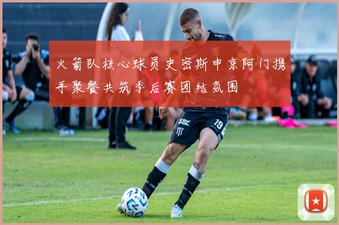 火箭队核心球员史密斯申京阿门携手聚餐共筑季后赛团结氛围