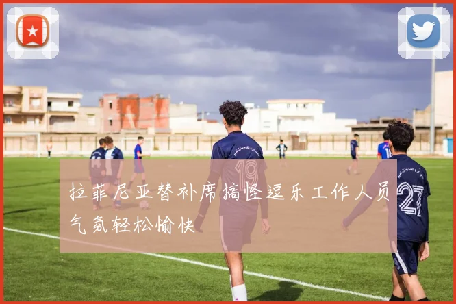 拉菲尼亚替补席搞怪逗乐工作人员气氛轻松愉快